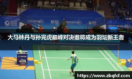大马林丹与孙完虎巅峰对决谁将成为羽坛新王者